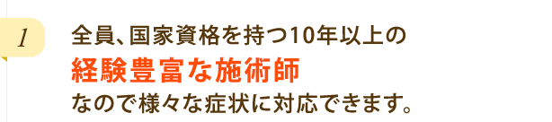 全員、国家資格を持つ10年以上の経験豊富な施術師なので様々な症状に対応できます。