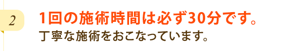 1回の施術時間は必ず30分です。丁寧な施術をおこなっています。