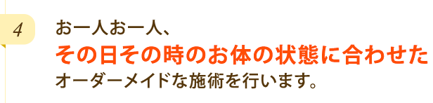 お一人お一人、その日その時のお体の状態に合わせたオーダーメイドな施術を行います。