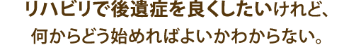 リハビリで後遺症を良くしたいけれど、何からどう始めればよいかわからない。