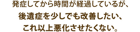 発症してから時間が経過しているが、後遺症を少しでも改善したい、これ以上悪化させたくない。