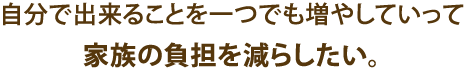 自分で出来ることを一つでも増やしていって家族の負担を減らしたい。