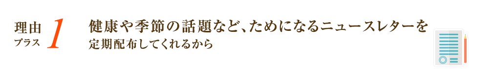 健康や季節の話題など、ためになるニュースレターを定期配布してくれるから