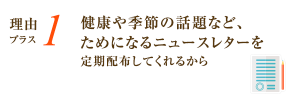 健康や季節の話題など、ためになるニュースレターを定期配布してくれるから