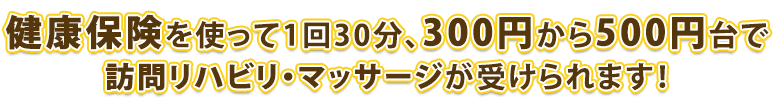 健康保険を使って1回30分、400円前半で訪問リハビリ・マッサージが受けられます！